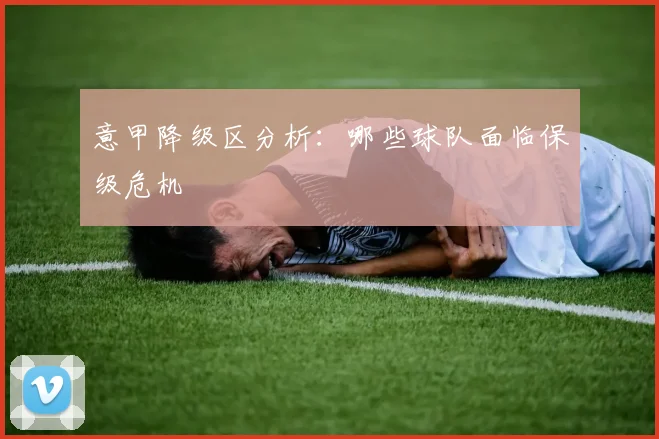 意甲降级区分析：哪些球队面临保级危机