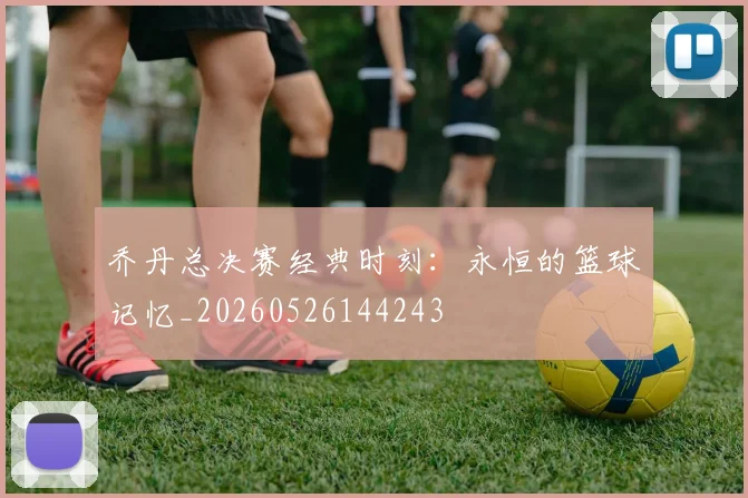 乔丹总决赛经典时刻:永恒的篮球记忆_20260526144243