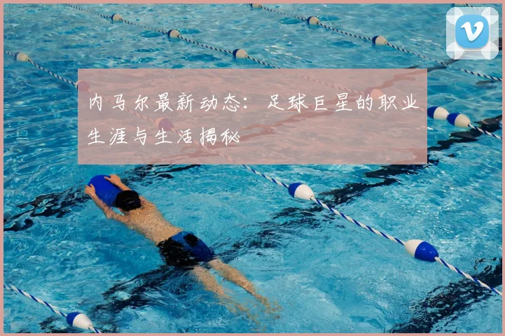 内马尔最新动态：足球巨星的职业生涯与生活揭秘