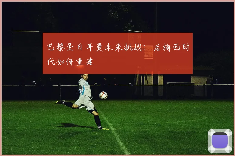 巴黎圣日耳曼未来挑战：后梅西时代如何重建