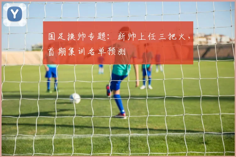 国足换帅专题:新帅上任三把火,首期集训名单预测